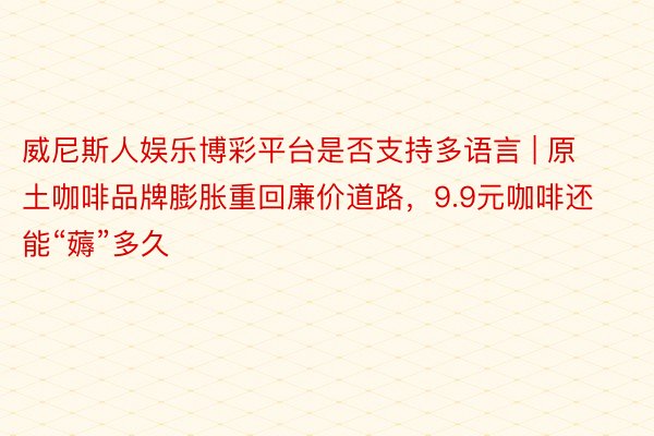 威尼斯人娱乐博彩平台是否支持多语言 | 原土咖啡品牌膨胀重回廉价道路，9.9元咖啡还能“薅”多久