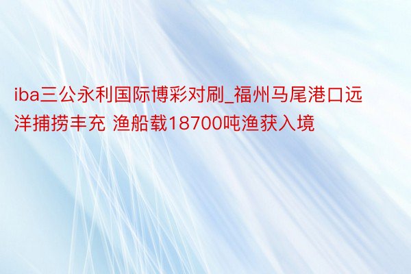 iba三公永利国际博彩对刷_福州马尾港口远洋捕捞丰充 渔船载18700吨渔获入境