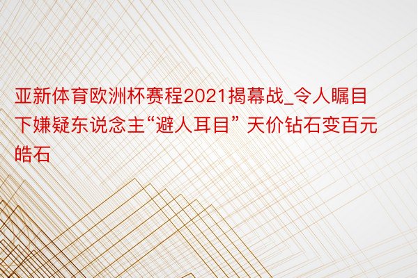 亚新体育欧洲杯赛程2021揭幕战_令人瞩目下嫌疑东说念主“避人耳目” 天价钻石变百元皓石