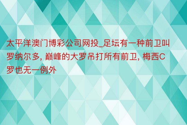 太平洋澳门博彩公司网投_足坛有一种前卫叫罗纳尔多， 巅峰的大罗吊打所有前卫， 梅西C罗也无一例外