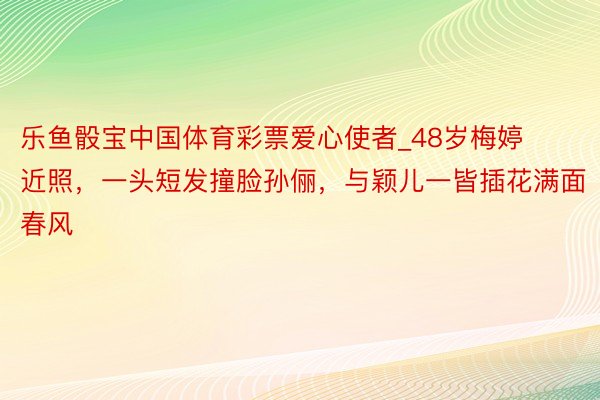 乐鱼骰宝中国体育彩票爱心使者_48岁梅婷近照，一头短发撞脸孙俪，与颖儿一皆插花满面春风