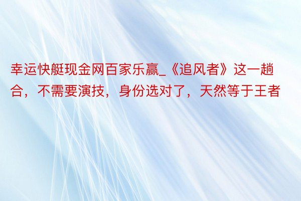 幸运快艇现金网百家乐赢_《追风者》这一趟合，不需要演技，身份选对了，天然等于王者