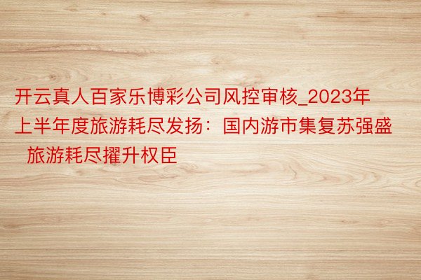 开云真人百家乐博彩公司风控审核_2023年上半年度旅游耗尽发扬：国内游市集复苏强盛  旅游耗尽擢升权臣