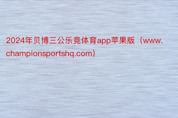 2024年贝博三公乐竞体育app苹果版（www.championsportshq.com）