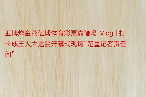 亚博炸金花亿博体育彩票靠谱吗_Vlog | 打卡成王人大运会开幕式现场“笔墨记者责任间”