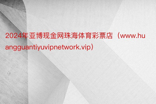 2024年亚博现金网珠海体育彩票店（www.huangguantiyuvipnetwork.vip）