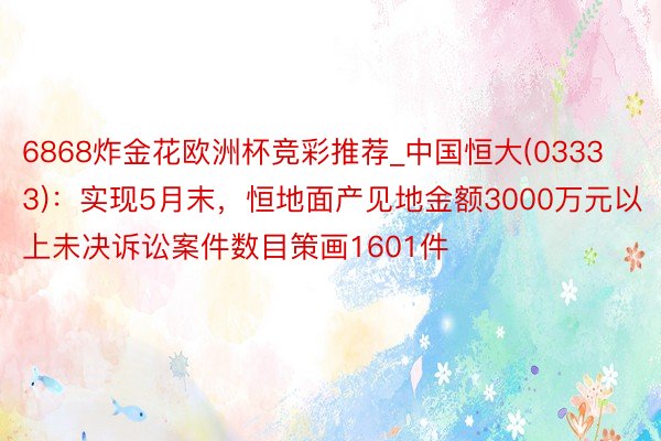 6868炸金花欧洲杯竞彩推荐_中国恒大(03333)：实现5月末，恒地面产见地金额3000万元以上未决诉讼案件数目策画1601件