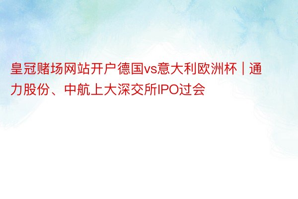 皇冠赌场网站开户德国vs意大利欧洲杯 | 通力股份、中航上大深交所IPO过会