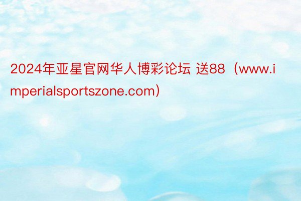 2024年亚星官网华人博彩论坛 送88（www.imperialsportszone.com）