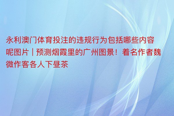 永利澳门体育投注的违规行为包括哪些内容呢图片 | 预测烟霞里的广州图景！着名作者魏微作客各人下昼茶