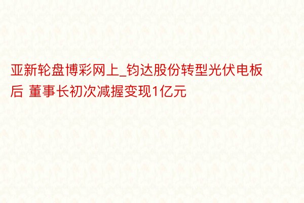 亚新轮盘博彩网上_钧达股份转型光伏电板后 董事长初次减握变现1亿元