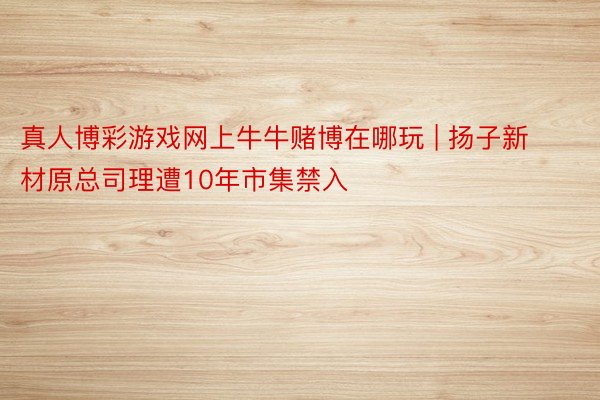 真人博彩游戏网上牛牛赌博在哪玩 | 扬子新材原总司理遭10年市集禁入