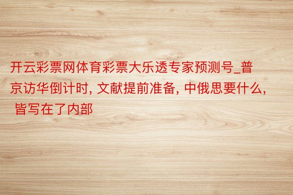 开云彩票网体育彩票大乐透专家预测号_普京访华倒计时, 文献提前准备, 中俄思要什么, 皆写在了内部