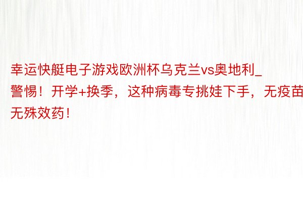 幸运快艇电子游戏欧洲杯乌克兰vs奥地利_警惕！开学+换季，这种病毒专挑娃下手，无疫苗无殊效药！