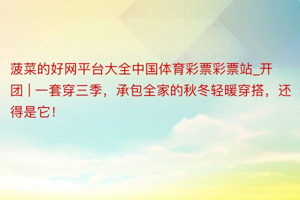 菠菜的好网平台大全中国体育彩票彩票站_开团 | 一套穿三季，承包全家的秋冬轻暖穿搭，还得是它！