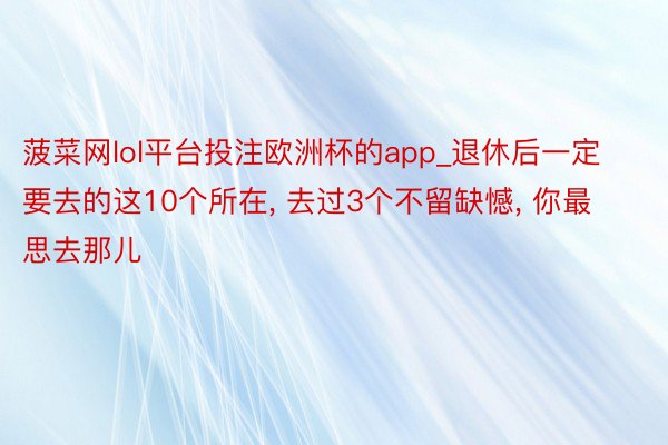 菠菜网lol平台投注欧洲杯的app_退休后一定要去的这10个所在, 去过3个不留缺憾, 你最思去那儿
