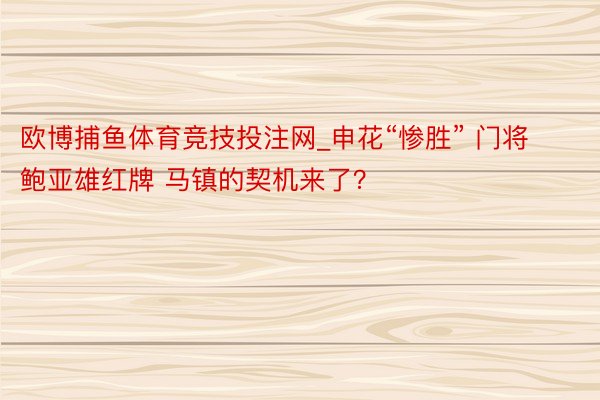 欧博捕鱼体育竞技投注网_申花“惨胜” 门将鲍亚雄红牌 马镇的契机来了？