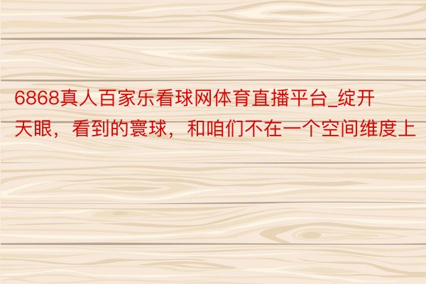 6868真人百家乐看球网体育直播平台_绽开天眼，看到的寰球，和咱们不在一个空间维度上