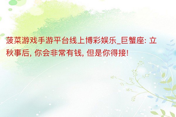 菠菜游戏手游平台线上博彩娱乐_巨蟹座: 立秋事后, 你会非常有钱, 但是你得接!