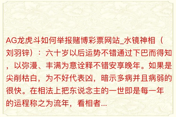 AG龙虎斗如何举报赌博彩票网站_水镜神相（刘羽锌）：六十岁以后运势不错通过下巴而得知，以弥漫、丰满为意诠释不错安享晚年。如果是尖削枯白，为不好代表凶，暗示多病并且病弱的很快。在相法上把东说念主的一世即是每一年的运程称之为流年，看相者...