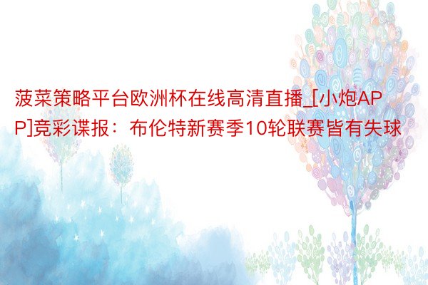 菠菜策略平台欧洲杯在线高清直播_[小炮APP]竞彩谍报：布伦特新赛季10轮联赛皆有失球