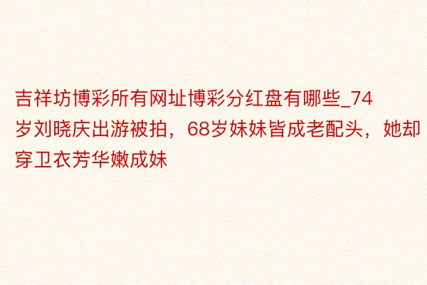 吉祥坊博彩所有网址博彩分红盘有哪些_74岁刘晓庆出游被拍，68岁妹妹皆成老配头，她却穿卫衣芳华嫩成妹