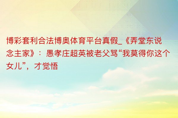 博彩套利合法博奥体育平台真假_《弄堂东说念主家》：愚孝庄超英被老父骂“我莫得你这个女儿”，才觉悟