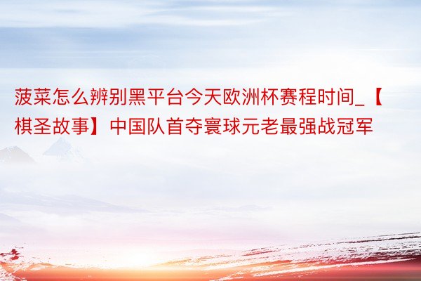菠菜怎么辨别黑平台今天欧洲杯赛程时间_【棋圣故事】中国队首夺寰球元老最强战冠军