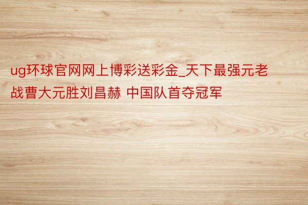 ug环球官网网上博彩送彩金_天下最强元老战曹大元胜刘昌赫 中国队首夺冠军